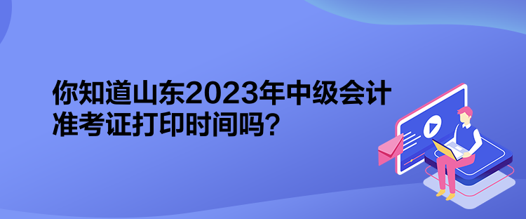 你知道山東2023年中級會計準考證打印時間嗎？