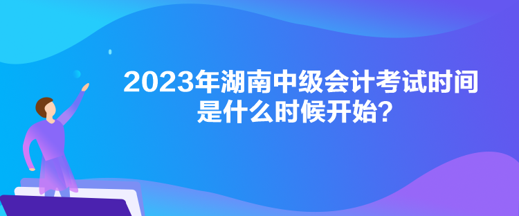 2023年湖南中級會計考試時間是什么時候開始？