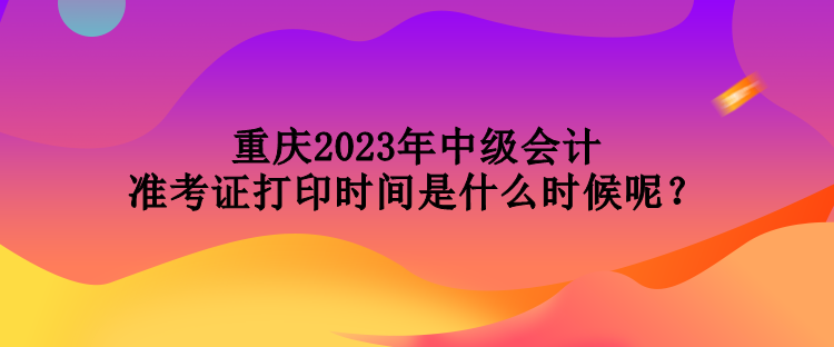 重慶2023年中級會計準考證打印時間是什么時候呢？