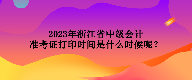 2023年浙江省中級會計準考證打印時間是什么時候呢？