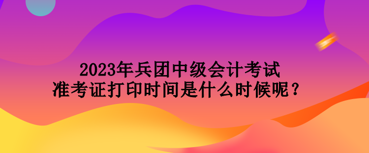 2023年兵團(tuán)中級會計考試準(zhǔn)考證打印時間是什么時候呢？