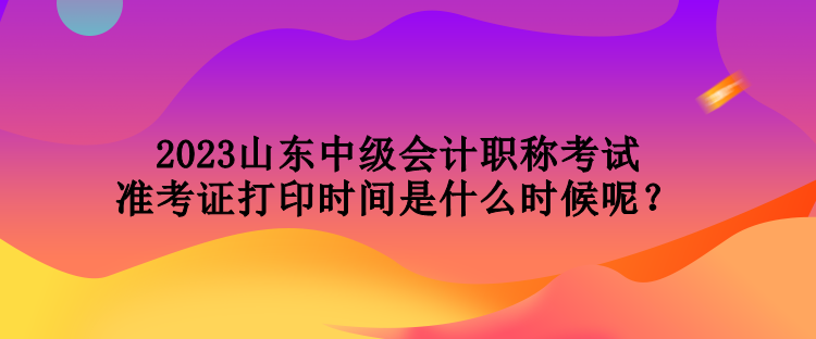 2023山東中級會計職稱考試準(zhǔn)考證打印時間是什么時候呢？