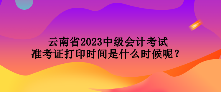 云南省2023中級(jí)會(huì)計(jì)考試準(zhǔn)考證打印時(shí)間是什么時(shí)候呢？