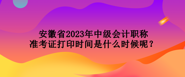 安徽省2023年中級會計職稱準(zhǔn)考證打印時間是什么時候呢？