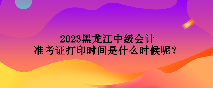 2023黑龍江中級會計準考證打印時間是什么時候呢？