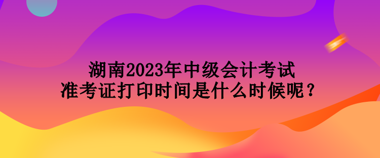 湖南2023年中級會計考試準考證打印時間是什么時候呢？