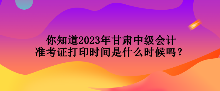 你知道2023年甘肅中級(jí)會(huì)計(jì)準(zhǔn)考證打印時(shí)間是什么時(shí)候嗎？