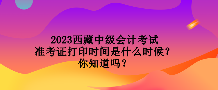 2023西藏中級會計考試準考證打印時間是什么時候？你知道嗎？