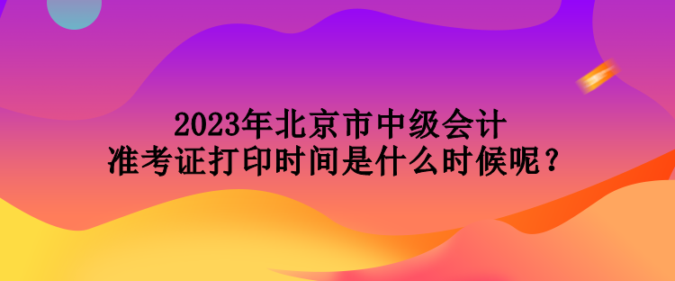 2023年北京市中級會計準(zhǔn)考證打印時間是什么時候呢？