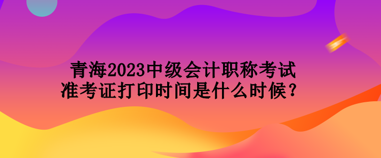 青海2023中級(jí)會(huì)計(jì)職稱考試準(zhǔn)考證打印時(shí)間是什么時(shí)候？