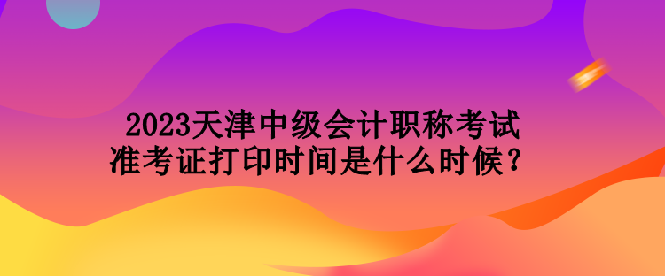 2023天津中級會計(jì)職稱考試準(zhǔn)考證打印時(shí)間是什么時(shí)候？