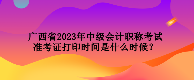 廣西省2023年中級會計職稱考試準考證打印時間是什么時候？