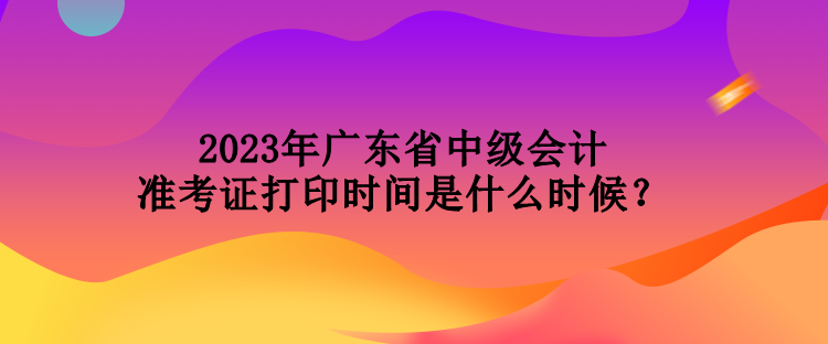 2023年廣東省中級會計準(zhǔn)考證打印時間是什么時候？