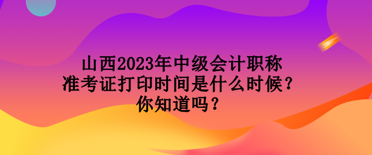 山西2023年中級會計職稱準考證打印時間是什么時候？你知道嗎？