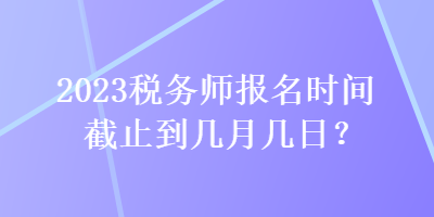 2023稅務(wù)師報(bào)名時(shí)間截止到幾月幾日？