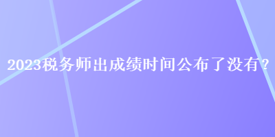 2023稅務(wù)師出成績(jī)時(shí)間公布了沒(méi)有？