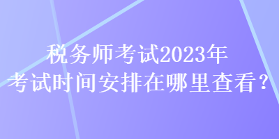 稅務(wù)師考試2023年考試時間安排在哪里查看？