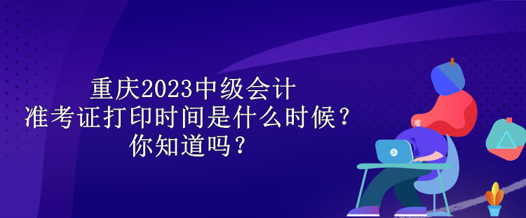 重慶2023中級會計準考證打印時間是什么時候？你知道嗎？