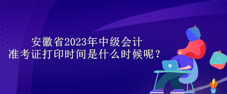 安徽省2023年中級會計準考證打印時間是什么時候呢？