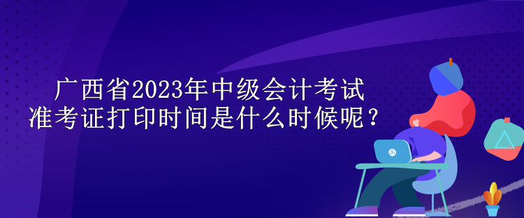 廣西省2023年中級會計考試準(zhǔn)考證打印時間是什么時候呢？