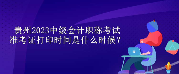 貴州2023中級會計職稱考試準(zhǔn)考證打印時間是什么時候？