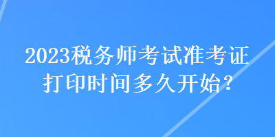 2023稅務(wù)師考試準(zhǔn)考證打印時(shí)間多久開始？