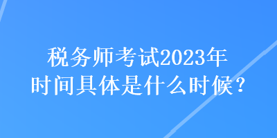 稅務(wù)師考試2023年時(shí)間具體是什么時(shí)候？