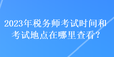 2023年稅務(wù)師考試時(shí)間和考試地點(diǎn)在哪里查看？