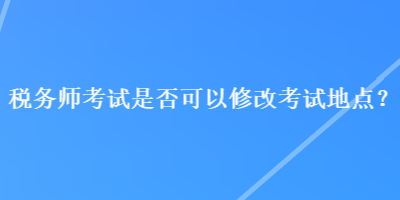 稅務(wù)師考試是否可以修改考試地點？