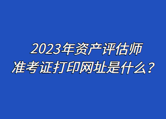 2023年資產(chǎn)評估師準(zhǔn)考證打印網(wǎng)址是什么？