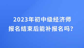 2023年初中級(jí)經(jīng)濟(jì)師報(bào)名結(jié)束后能補(bǔ)報(bào)名嗎？