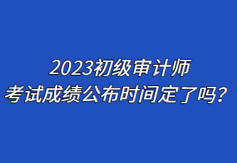 2023初級審計師考試成績公布時間定了嗎？