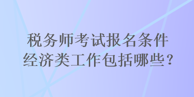 稅務(wù)師考試報(bào)名條件經(jīng)濟(jì)類工作包括哪些？