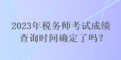 2023年稅務(wù)師考試成績查詢時間確定了嗎？