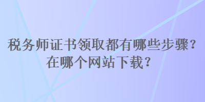 稅務(wù)師證書(shū)領(lǐng)取都有哪些步驟？在哪個(gè)網(wǎng)站下載？