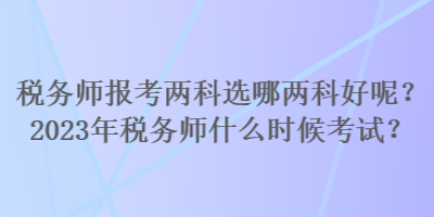 稅務(wù)師報考兩科選哪兩科好呢？2023年稅務(wù)師什么時候考試？