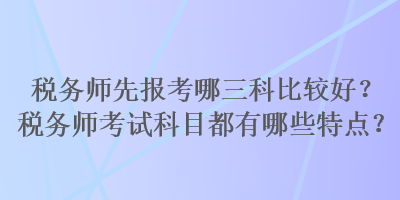 稅務(wù)師先報考哪三科比較好？稅務(wù)師考試科目都有哪些特點？