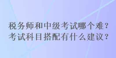 稅務(wù)師和中級(jí)考試哪個(gè)難？考試科目搭配有什么建議？