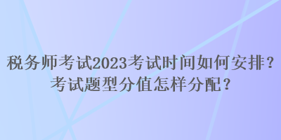 稅務(wù)師考試2023考試時間如何安排？考試題型分值怎樣分配？