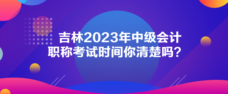 吉林2023年中級會計職稱考試時間你清楚嗎？