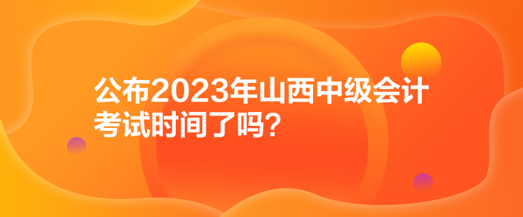 公布2023年山西中級(jí)會(huì)計(jì)考試時(shí)間了嗎？