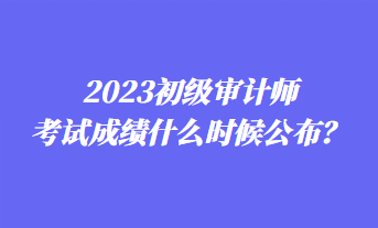 2023初級(jí)審計(jì)師考試成績(jī)什么時(shí)候公布？