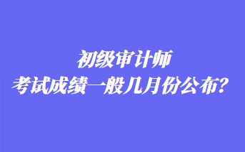 初級審計師考試成績一般幾月份公布？