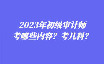 2023年初級(jí)審計(jì)師考哪些內(nèi)容？考幾科？