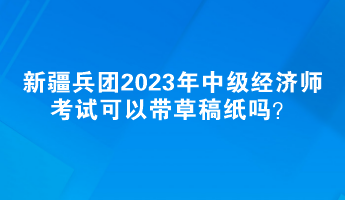 新疆兵團2023年中級經(jīng)濟師考試可以帶草稿紙嗎？