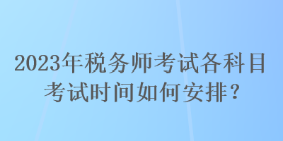 2023年稅務(wù)師考試各科目考試時(shí)間如何安排？