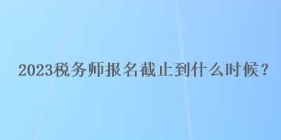 2023稅務(wù)師報名截止到什么時候？