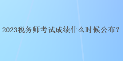 2023稅務(wù)師考試成績什么時(shí)候公布？