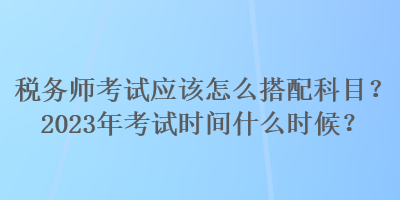 稅務(wù)師考試應(yīng)該怎么搭配科目？2023年考試時間什么時候？