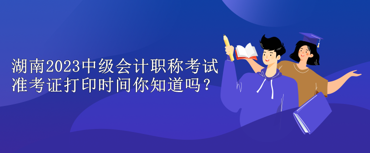 湖南2023中級(jí)會(huì)計(jì)職稱考試準(zhǔn)考證打印時(shí)間你知道嗎？